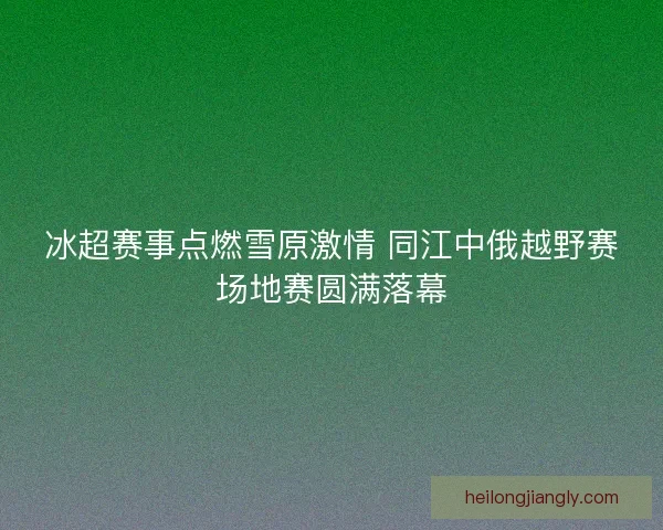 冰超赛事点燃雪原激情 同江中俄越野赛场地赛圆满落幕