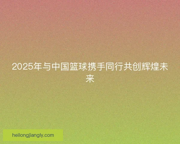 2025年与中国篮球携手同行共创辉煌未来