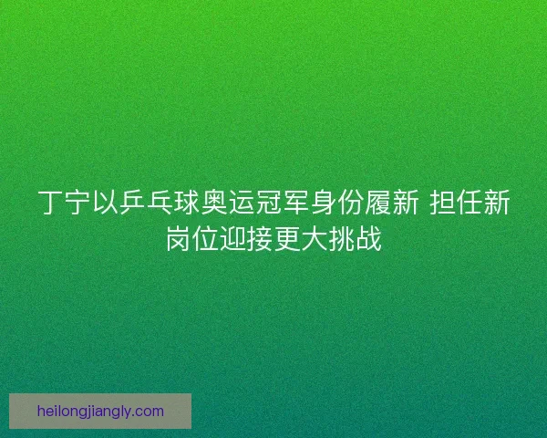丁宁以乒乓球奥运冠军身份履新 担任新岗位迎接更大挑战