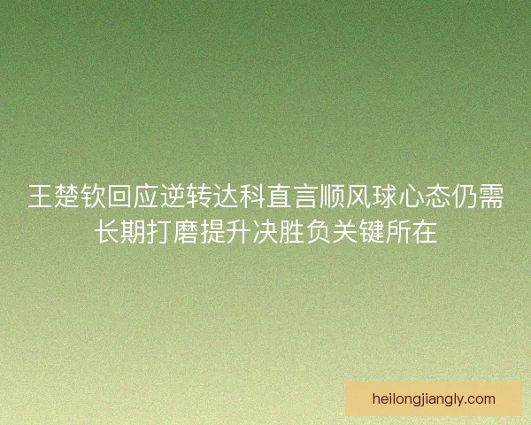 王楚钦回应逆转达科直言顺风球心态仍需长期打磨提升决胜负关键所在