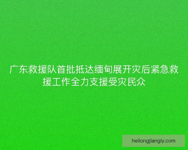 广东救援队首批抵达缅甸展开灾后紧急救援工作全力支援受灾民众