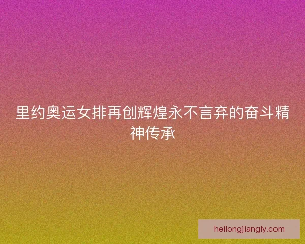 里约奥运女排再创辉煌永不言弃的奋斗精神传承