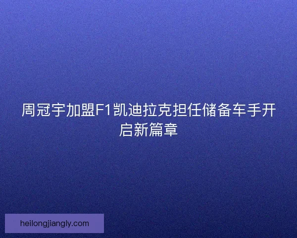 周冠宇加盟F1凯迪拉克担任储备车手开启新篇章